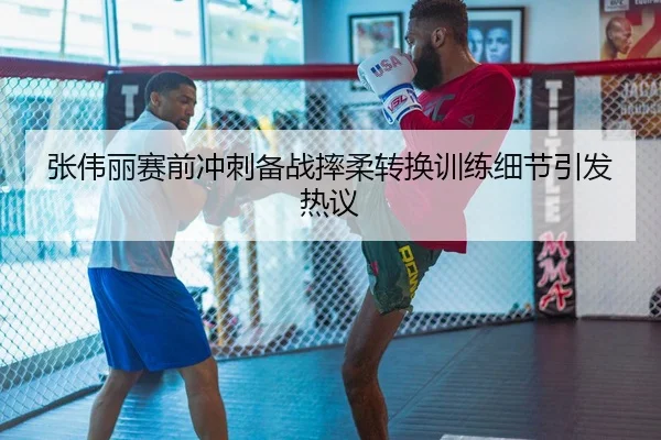 张伟丽赛前冲刺备战摔柔转换训练细节引发热议