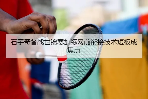 石宇奇备战世锦赛加练网前衔接技术短板成焦点