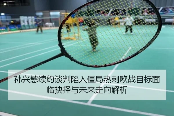 孙兴慜续约谈判陷入僵局热刺欧战目标面临抉择与未来走向解析