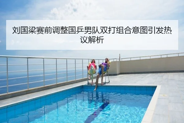 刘国梁赛前调整国乒男队双打组合意图引发热议解析