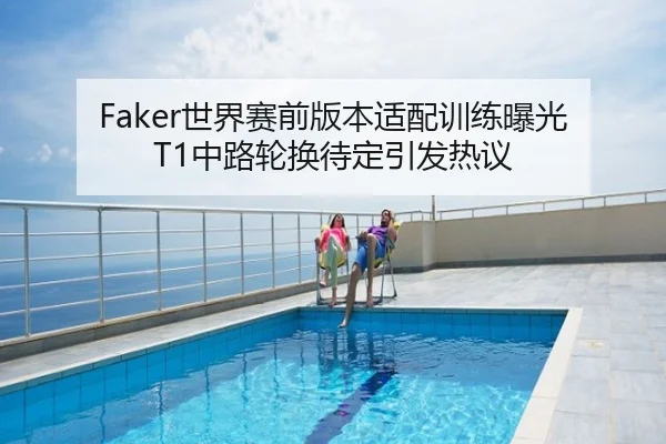 Faker世界赛前版本适配训练曝光 T1中路轮换待定引发热议
