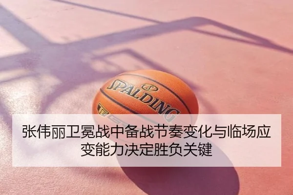 张伟丽卫冕战中备战节奏变化与临场应变能力决定胜负关键