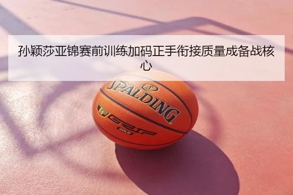 孙颖莎亚锦赛前训练加码正手衔接质量成备战核心